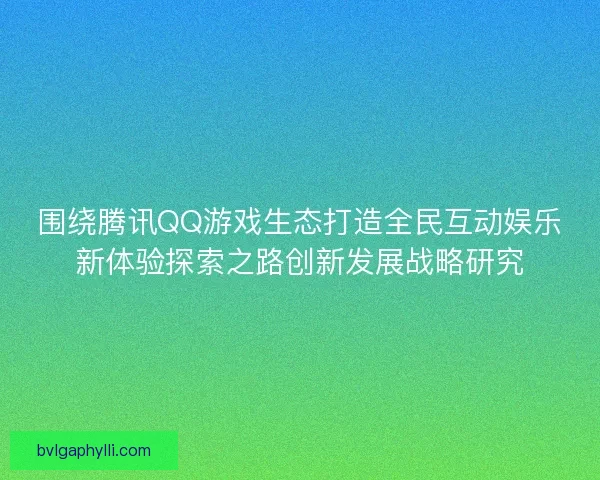 围绕腾讯QQ游戏生态打造全民互动娱乐新体验探索之路创新发展战略研究