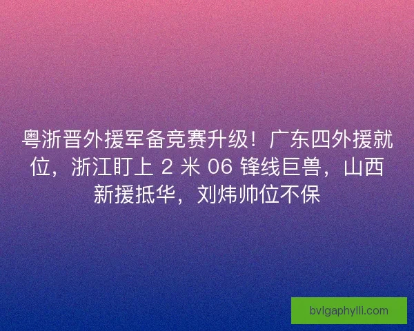 粤浙晋外援军备竞赛升级！广东四外援就位，浙江盯上 2 米 06 锋线巨兽，山西新援抵华，刘炜帅位不保