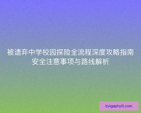 被遗弃中学校园探险全流程深度攻略指南安全注意事项与路线解析