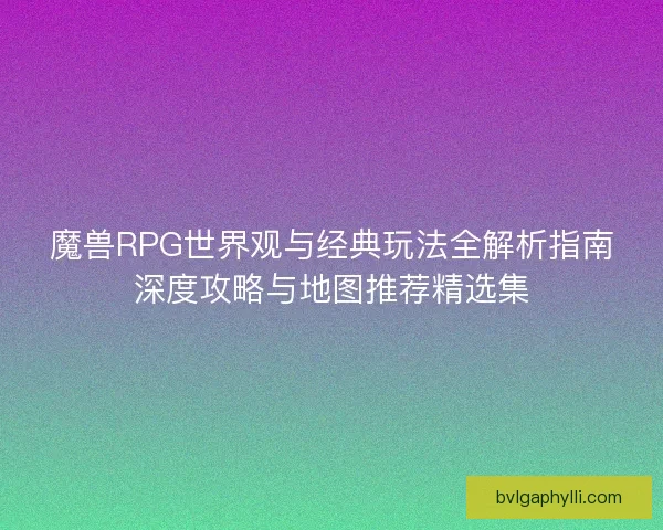 魔兽RPG世界观与经典玩法全解析指南深度攻略与地图推荐精选集