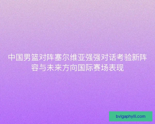 中国男篮对阵塞尔维亚强强对话考验新阵容与未来方向国际赛场表现