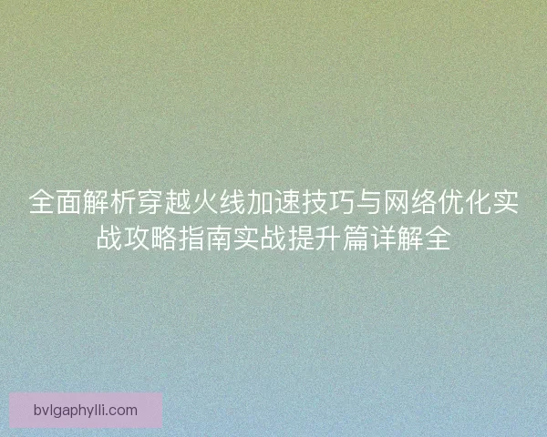 全面解析穿越火线加速技巧与网络优化实战攻略指南实战提升篇详解全